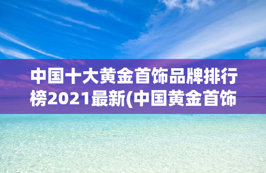中国十大黄金首饰品牌排行榜2021最新(中国黄金首饰品牌风向标：2021年十大**之选)