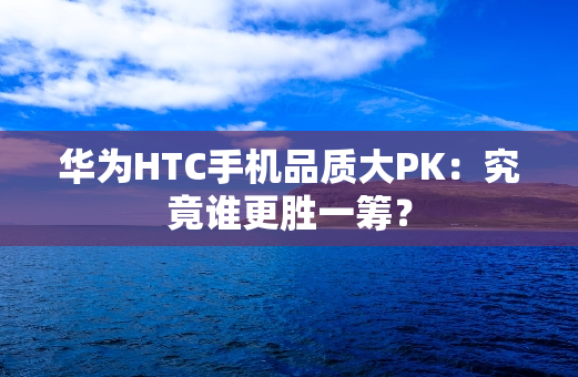 华为HTC手机品质大PK：究竟谁更胜一筹？