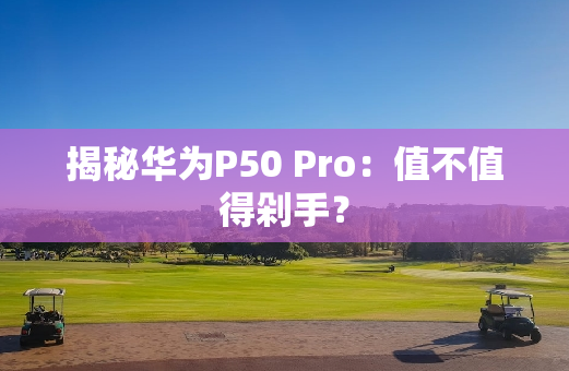 揭秘华为P50 Pro：值不值得剁手？