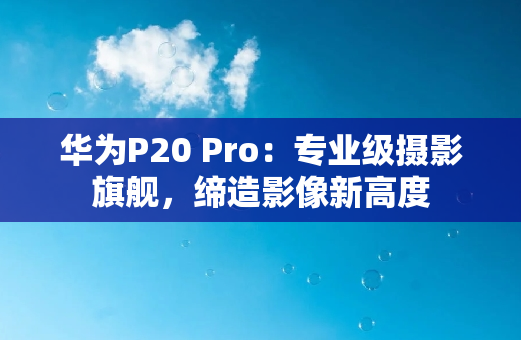 华为P20 Pro：专业级摄影旗舰，缔造影像新高度